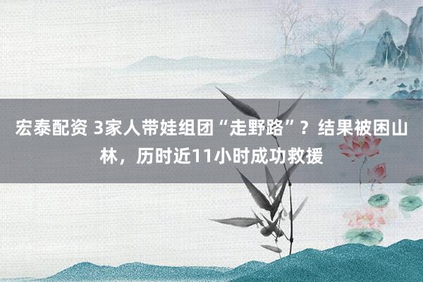 宏泰配资 3家人带娃组团“走野路”?结果被困山林,历时近11小时成功救援