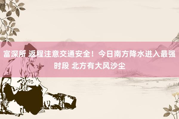 富深所 返程注意交通安全！今日南方降水进入最强时段 北方有大风沙尘