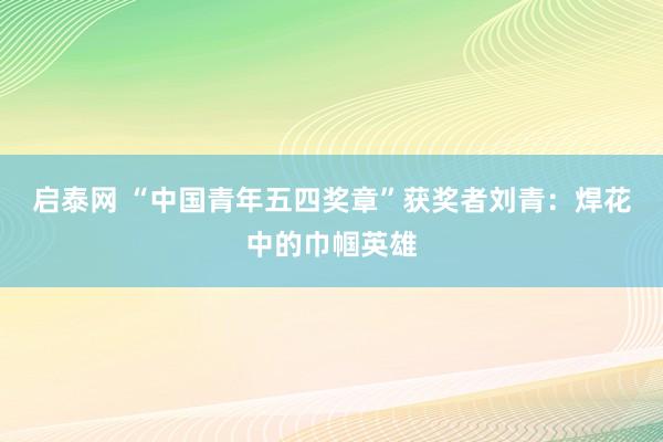 启泰网 “中国青年五四奖章”获奖者刘青：焊花中的巾帼英雄