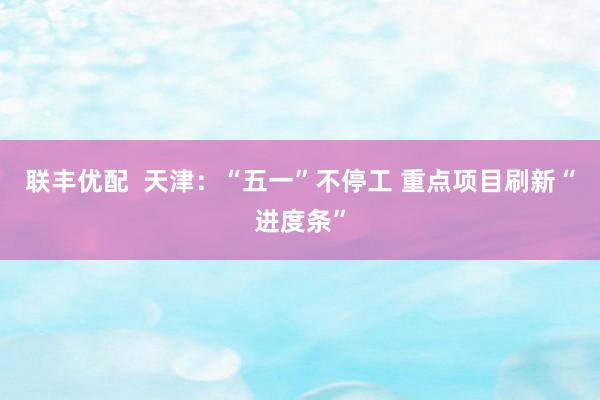 联丰优配  天津：“五一”不停工 重点项目刷新“进度条”