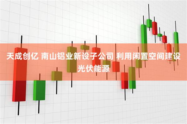 天成创亿 南山铝业新设子公司 利用闲置空间建设光伏能源