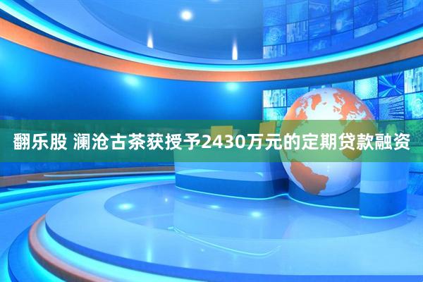 翻乐股 澜沧古茶获授予2430万元的定期贷款融资