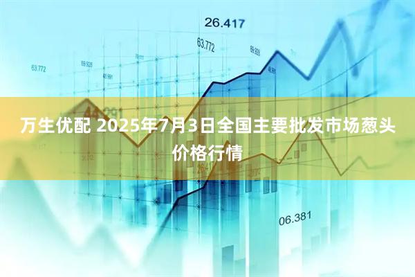 万生优配 2025年7月3日全国主要批发市场葱头价格行情