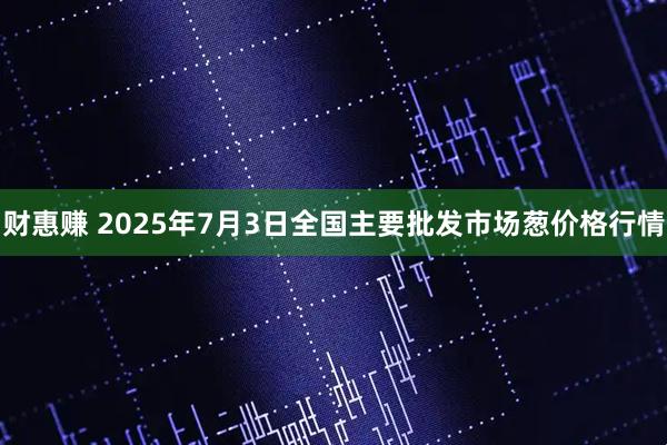 财惠赚 2025年7月3日全国主要批发市场葱价格行情