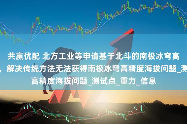 共赢优配 北方工业等申请基于北斗的南极冰穹高程测量方法专利，解决传统方法无法获得南极冰穹高精度海拔问题_测试点_重力_信息