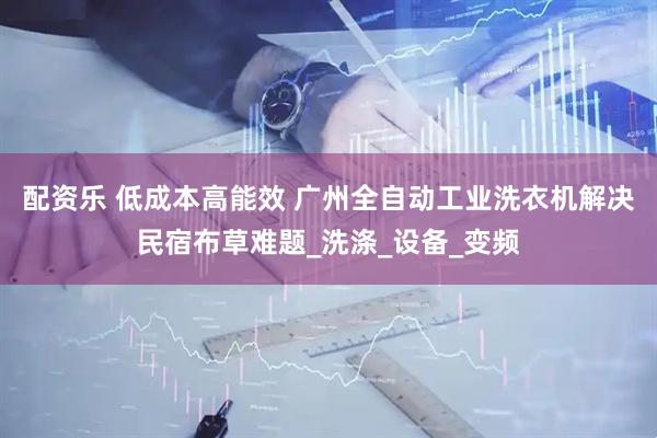 配资乐 低成本高能效 广州全自动工业洗衣机解决民宿布草难题_洗涤_设备_变频
