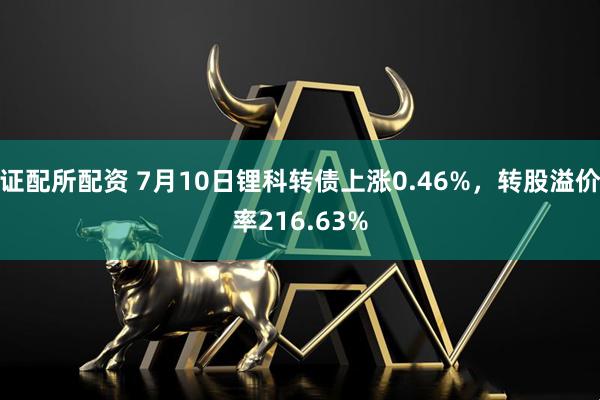 证配所配资 7月10日锂科转债上涨0.46%，转股溢价率216.63%
