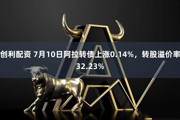 创利配资 7月10日阿拉转债上涨0.14%，转股溢价率32.23%