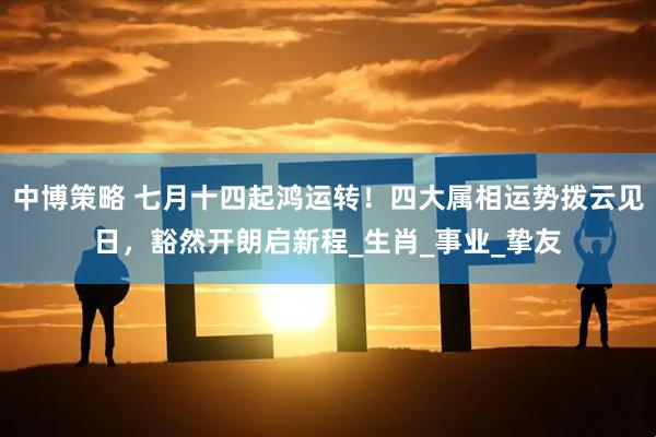 中博策略 七月十四起鸿运转！四大属相运势拨云见日，豁然开朗启新程_生肖_事业_挚友