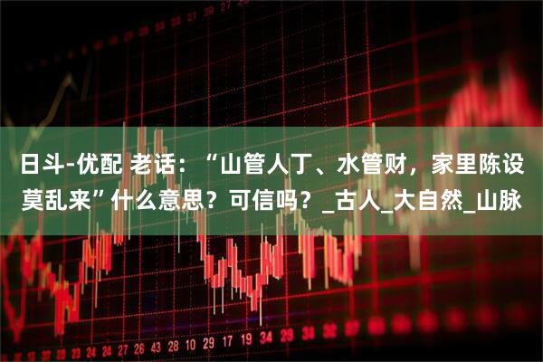 日斗-优配 老话：“山管人丁、水管财，家里陈设莫乱来”什么意思？可信吗？_古人_大自然_山脉