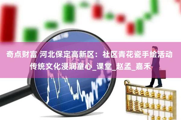 奇点财富 河北保定高新区：社区青花瓷手绘活动 传统文化浸润童心_课堂_赵孟_嘉禾