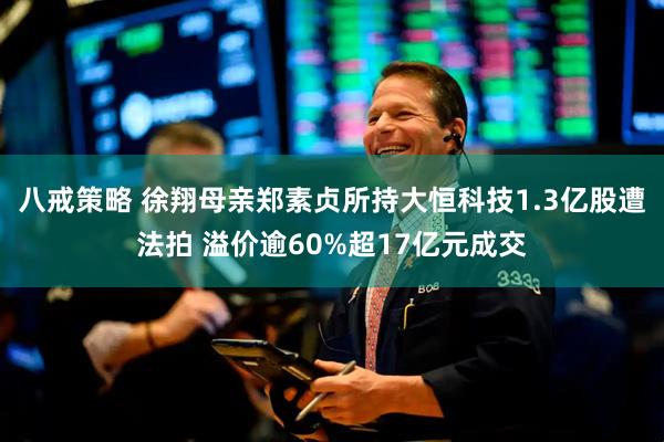 八戒策略 徐翔母亲郑素贞所持大恒科技1.3亿股遭法拍 溢价逾60%超17亿元成交