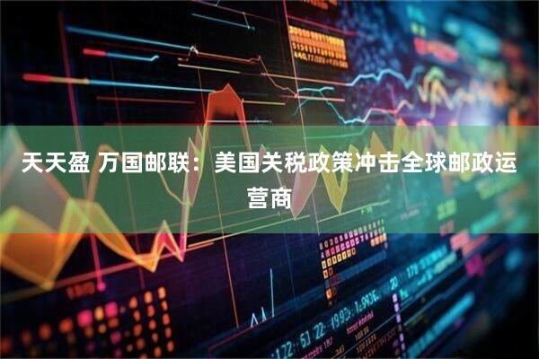 天天盈 万国邮联：美国关税政策冲击全球邮政运营商