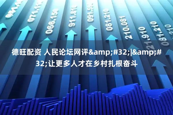 德旺配资 人民论坛网评&#32;|&#32;让更多人才在乡村扎根奋斗