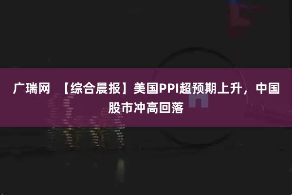 广瑞网  【综合晨报】美国PPI超预期上升，中国股市冲高回落