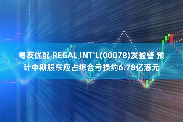 粤友优配 REGAL INT‘L(00078)发盈警 预计中期股东应占综合亏损约6.78亿港元
