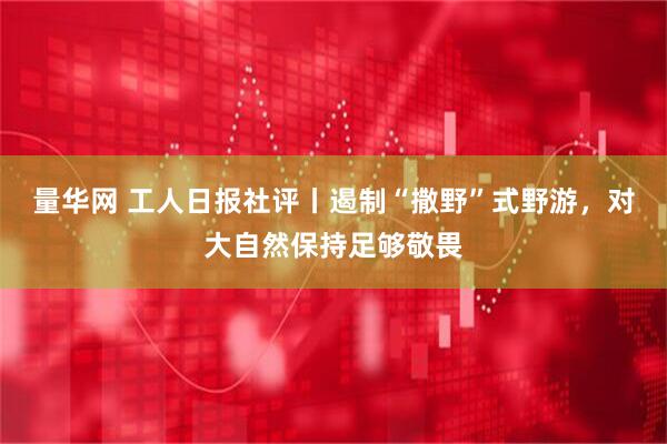 量华网 工人日报社评丨遏制“撒野”式野游，对大自然保持足够敬畏