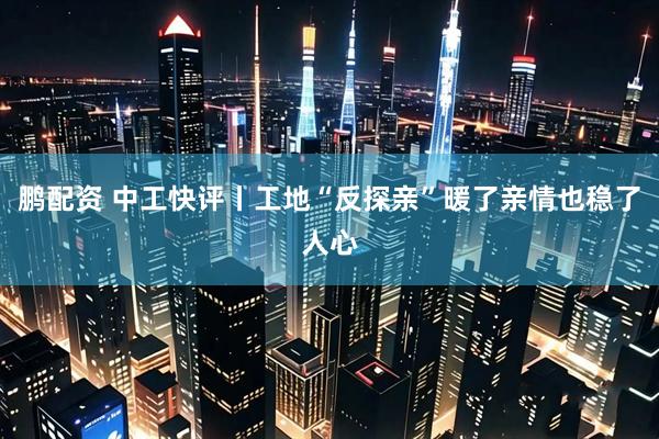 鹏配资 中工快评丨工地“反探亲”暖了亲情也稳了人心