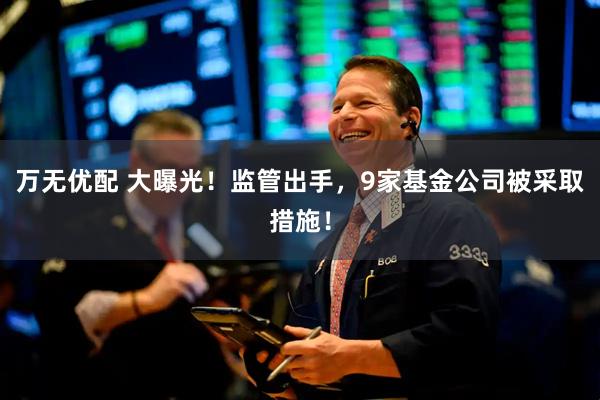 万无优配 大曝光！监管出手，9家基金公司被采取措施！