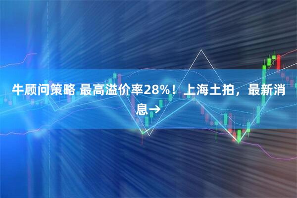 牛顾问策略 最高溢价率28%！上海土拍，最新消息→