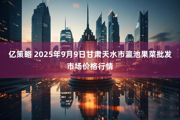 亿策略 2025年9月9日甘肃天水市瀛池果菜批发市场价格行情