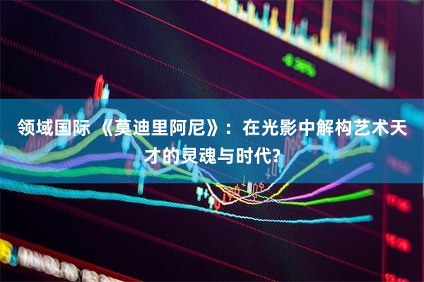 领域国际 《莫迪里阿尼》：在光影中解构艺术天才的灵魂与时代?