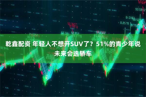 乾鑫配资 年轻人不想开SUV了？51%的青少年说未来会选轿车