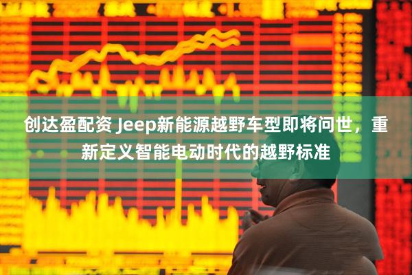 创达盈配资 Jeep新能源越野车型即将问世，重新定义智能电动时代的越野标准